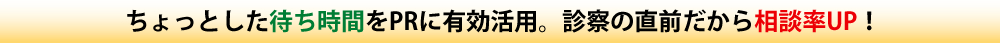 ちょっとした待ち時間をPRに有効活用。診察の直前だから相談率UP!