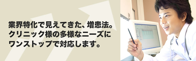 業界特化で見えてきた、増患法。クリニック様の多様なニーズにワンストップで対応します。